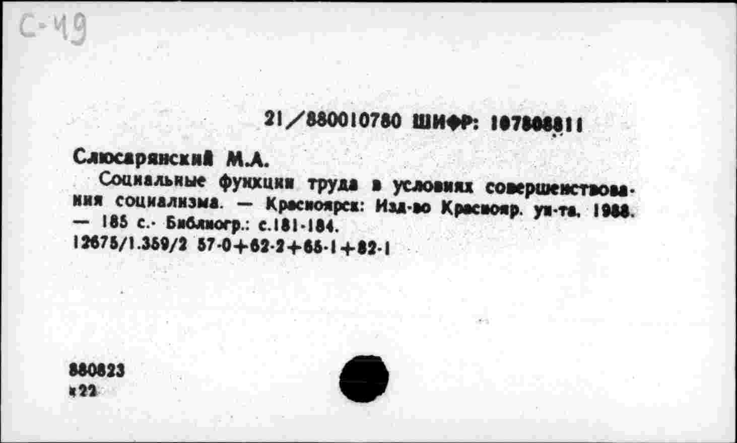 ﻿С‘НЗ
21/880010780 ШИФР: 18780881I
Слюсдрянсхив МЛ.
Социальные фукхиив труда а условии совершенствования социализма. — Красиоярсж: Им-ао Крвсаояр. уя-та, (988. — 185 с.- Библиогр.: с.181-184.
12875/1.359/2 57-0+62-2+85-1+82-1
880823 '21